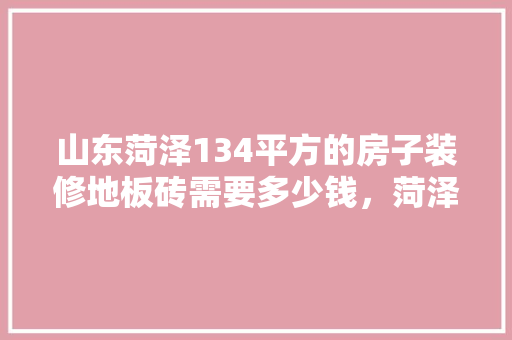 山东菏泽134平方的房子装修地板砖需要多少钱，菏泽装修公司费用。 山东菏泽134平方的房子装修地板砖需要多少钱，菏泽装修公司费用。 买房须知
