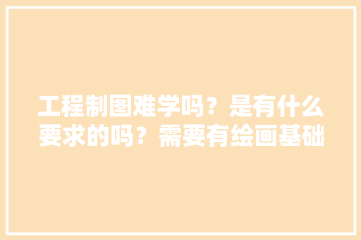 工程制图难学吗？是有什么要求的吗？需要有绘画基础的吗，装修工地前期准备什么东西。 工程制图难学吗？是有什么要求的吗？需要有绘画基础的吗，装修工地前期准备什么东西。 家居装饰