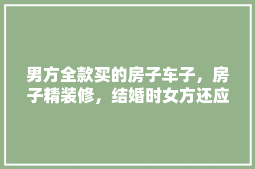 男方全款买的房子车子，房子精装修，结婚时女方还应该要彩礼吗，结婚装修女方要准备什么东西。 男方全款买的房子车子，房子精装修，结婚时女方还应该要彩礼吗，结婚装修女方要准备什么东西。 二手房