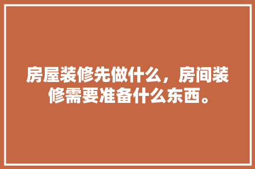 房屋装修先做什么，房间装修需要准备什么东西。 房屋装修先做什么，房间装修需要准备什么东西。 买房须知