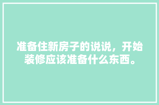 准备住新房子的说说，开始装修应该准备什么东西。 准备住新房子的说说，开始装修应该准备什么东西。 买房须知