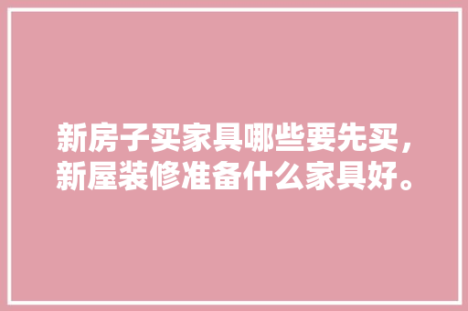 新房子买家具哪些要先买，新屋装修准备什么家具好。 新房子买家具哪些要先买，新屋装修准备什么家具好。 家居设计