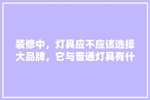装修中，灯具应不应该选择大品牌，它与普通灯具有什么区别，装修一般需要准备些什么东西。 装修中，灯具应不应该选择大品牌，它与普通灯具有什么区别，装修一般需要准备些什么东西。 买房须知