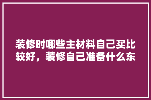装修时哪些主材料自己买比较好，装修自己准备什么东西好呢。 装修时哪些主材料自己买比较好，装修自己准备什么东西好呢。 家居装饰