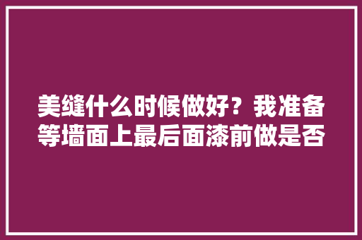 美缝什么时候做好？我准备等墙面上最后面漆前做是否正确，装修美缝前做什么准备工作。 美缝什么时候做好？我准备等墙面上最后面漆前做是否正确，装修美缝前做什么准备工作。 家居设计