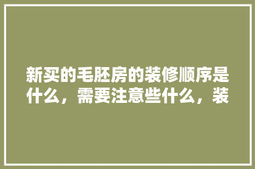 新买的毛胚房的装修顺序是什么，需要注意些什么，装修自装前准备什么东西。 新买的毛胚房的装修顺序是什么，需要注意些什么，装修自装前准备什么东西。 二手房