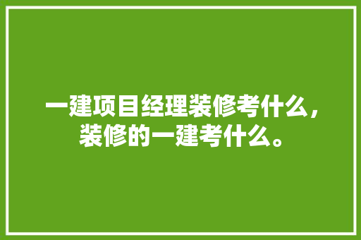 一建项目经理装修考什么，装修的一建考什么。 一建项目经理装修考什么，装修的一建考什么。 买房须知