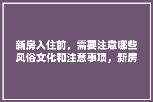 新房入住前，需要注意哪些风俗文化和注意事项，新房装修前准备些什么东西。 二手房
