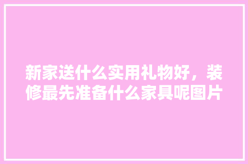 新家送什么实用礼物好，装修最先准备什么家具呢图片。 买房须知