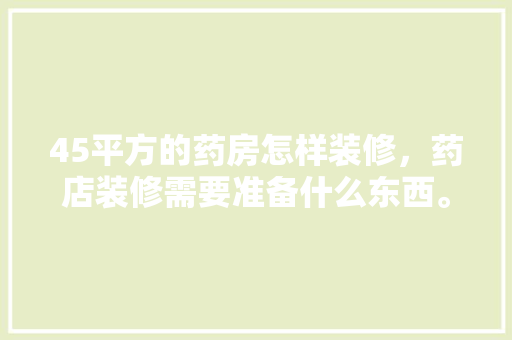 45平方的药房怎样装修，药店装修需要准备什么东西。 45平方的药房怎样装修，药店装修需要准备什么东西。 装修知识