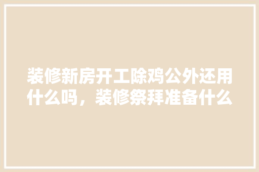 装修新房开工除鸡公外还用什么吗，装修祭拜准备什么东西好。 装修新房开工除鸡公外还用什么吗，装修祭拜准备什么东西好。 装修知识