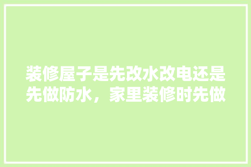 装修屋子是先改水改电还是先做防水，家里装修时先做什么准备工作。 装修屋子是先改水改电还是先做防水，家里装修时先做什么准备工作。 装修知识