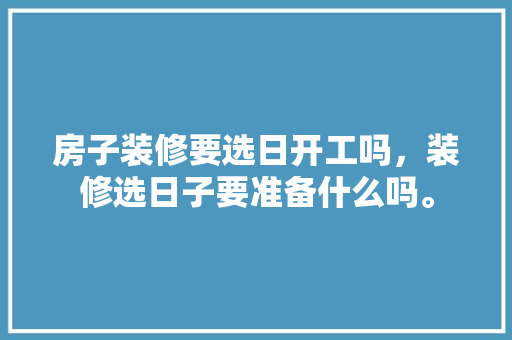 房子装修要选日开工吗，装修选日子要准备什么吗。 房子装修要选日开工吗，装修选日子要准备什么吗。 家居装饰