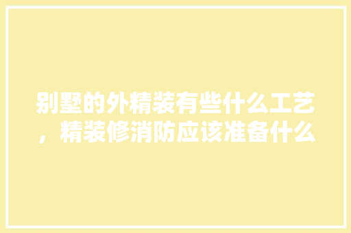 别墅的外精装有些什么工艺，精装修消防应该准备什么东西。 别墅的外精装有些什么工艺，精装修消防应该准备什么东西。 二手房