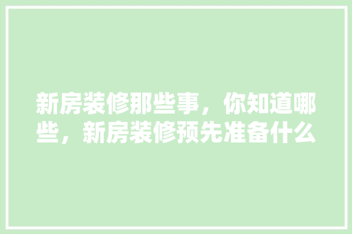 新房装修那些事，你知道哪些，新房装修预先准备什么东西。 新房装修那些事，你知道哪些，新房装修预先准备什么东西。 装修知识