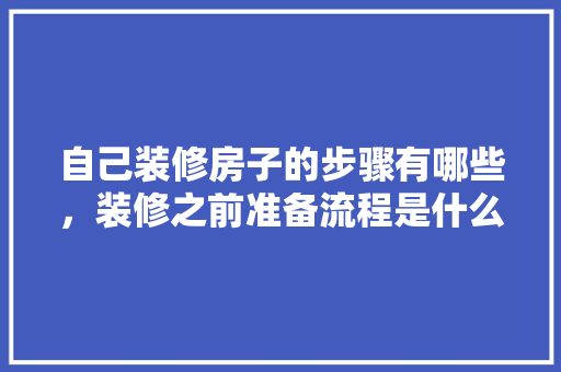 自己装修房子的步骤有哪些，装修之前准备流程是什么意思。 自己装修房子的步骤有哪些，装修之前准备流程是什么意思。 二手房