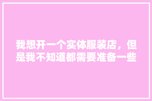 我想开一个实体服装店，但是我不知道都需要准备一些什么工具，有人能指点我下吗，装修店铺都需要准备什么东西。 我想开一个实体服装店，但是我不知道都需要准备一些什么工具，有人能指点我下吗，装修店铺都需要准备什么东西。 家居装饰