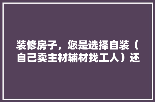 装修房子，您是选择自装（自己卖主材辅材找工人）还是选择装修公司？哪种选择成本高，装修要准备买什么材料的门。 装修房子，您是选择自装（自己卖主材辅材找工人）还是选择装修公司？哪种选择成本高，装修要准备买什么材料的门。 装修知识
