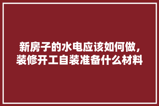 新房子的水电应该如何做，装修开工自装准备什么材料。 新房子的水电应该如何做，装修开工自装准备什么材料。 买房须知