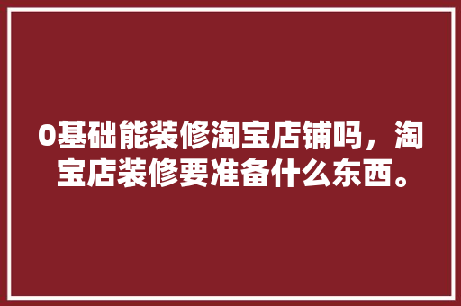 0基础能装修淘宝店铺吗，淘宝店装修要准备什么东西。 0基础能装修淘宝店铺吗，淘宝店装修要准备什么东西。 买房须知