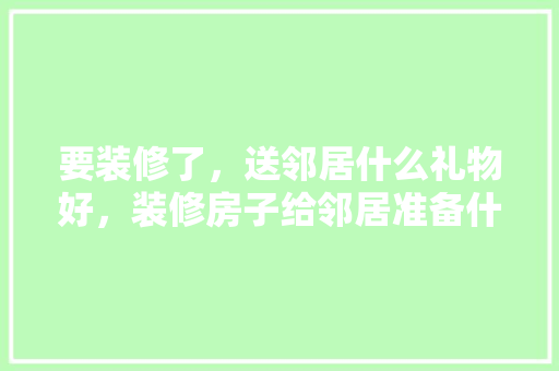 要装修了，送邻居什么礼物好，装修房子给邻居准备什么东西。 要装修了，送邻居什么礼物好，装修房子给邻居准备什么东西。 家居设计