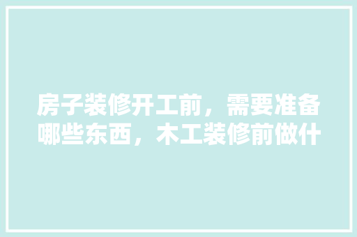 房子装修开工前，需要准备哪些东西，木工装修前做什么准备呢视频。 房子装修开工前，需要准备哪些东西，木工装修前做什么准备呢视频。 买房须知