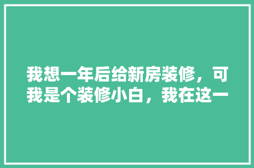 我想一年后给新房装修，可我是个装修小白，我在这一年内需要恶补哪些知识，装修小白需要做什么准备工作。 我想一年后给新房装修，可我是个装修小白，我在这一年内需要恶补哪些知识，装修小白需要做什么准备工作。 买房须知
