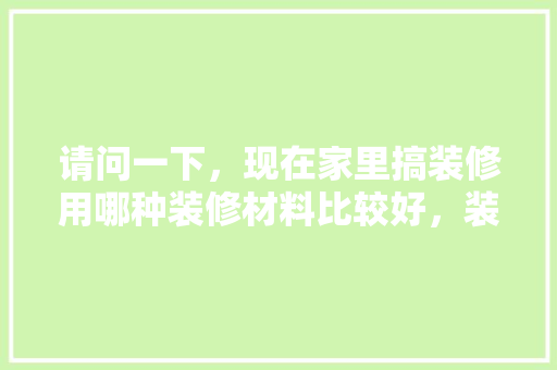 请问一下，现在家里搞装修用哪种装修材料比较好，装修家要准备什么材料好呢。 请问一下，现在家里搞装修用哪种装修材料比较好，装修家要准备什么材料好呢。 买房须知