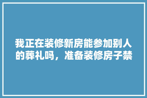 我正在装修新房能参加别人的葬礼吗，准备装修房子禁忌什么东西。 我正在装修新房能参加别人的葬礼吗，准备装修房子禁忌什么东西。 买房须知