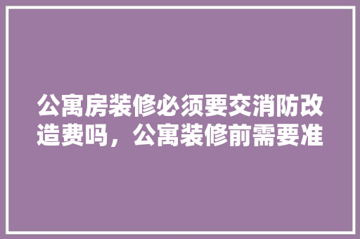 公寓房装修必须要交消防改造费吗，公寓装修前需要准备什么东西。 公寓房装修必须要交消防改造费吗，公寓装修前需要准备什么东西。 家居装饰