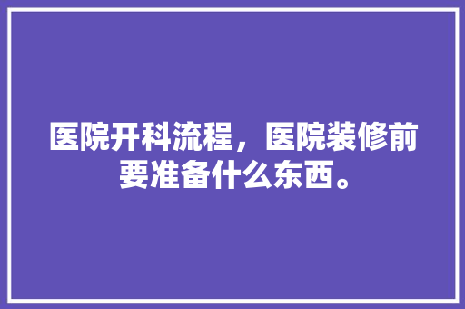 医院开科流程，医院装修前要准备什么东西。 医院开科流程，医院装修前要准备什么东西。 装修知识