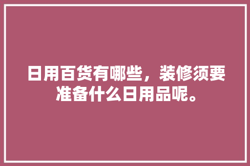日用百货有哪些，装修须要准备什么日用品呢。 日用百货有哪些，装修须要准备什么日用品呢。 装修知识