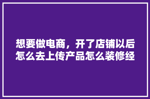 想要做电商，开了店铺以后怎么去上传产品怎么装修经营呢，淘宝装修以前准备什么东西。 想要做电商，开了店铺以后怎么去上传产品怎么装修经营呢，淘宝装修以前准备什么东西。 家居装饰