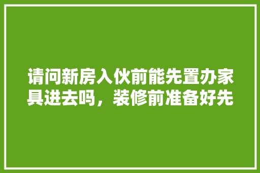 请问新房入伙前能先置办家具进去吗，装修前准备好先买什么东西。 请问新房入伙前能先置办家具进去吗，装修前准备好先买什么东西。 家居装饰