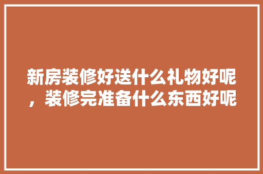 新房装修好送什么礼物好呢，装修完准备什么东西好呢。 新房装修好送什么礼物好呢，装修完准备什么东西好呢。 买房须知