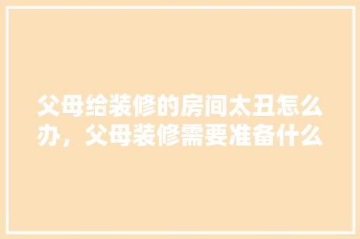 父母给装修的房间太丑怎么办，父母装修需要准备什么东西。 父母给装修的房间太丑怎么办，父母装修需要准备什么东西。 买房须知