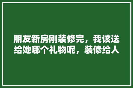 朋友新房刚装修完，我该送给她哪个礼物呢，装修给人家准备什么东西。 朋友新房刚装修完，我该送给她哪个礼物呢，装修给人家准备什么东西。 买房须知