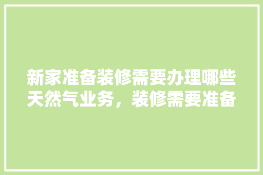 新家准备装修需要办理哪些天然气业务，装修需要准备什么呢图片。 新家准备装修需要办理哪些天然气业务，装修需要准备什么呢图片。 家居装饰
