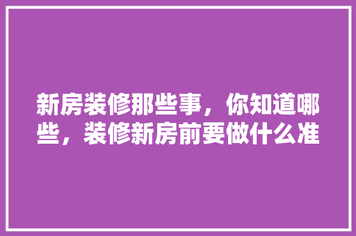 新房装修那些事，你知道哪些，装修新房前要做什么准备工作。 新房装修那些事，你知道哪些，装修新房前要做什么准备工作。 装修知识