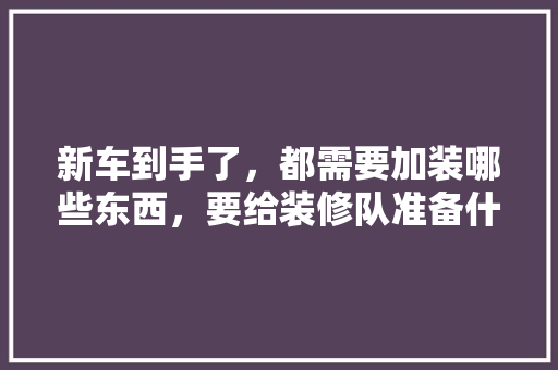 新车到手了，都需要加装哪些东西，要给装修队准备什么东西呢。 新车到手了，都需要加装哪些东西，要给装修队准备什么东西呢。 家居设计