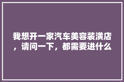 我想开一家汽车美容装潢店，请问一下，都需要进什么设备呢，美容院装修需要准备什么东西。 我想开一家汽车美容装潢店，请问一下，都需要进什么设备呢，美容院装修需要准备什么东西。 买房须知