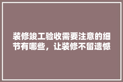装修竣工验收需要注意的细节有哪些，让装修不留遗憾，装修竣工要准备什么资料。 装修竣工验收需要注意的细节有哪些，让装修不留遗憾，装修竣工要准备什么资料。 二手房
