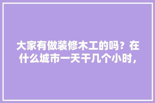 大家有做装修木工的吗？在什么城市一天干几个小时，一天多少工钱呢，云南装修工人准备什么物品。 大家有做装修木工的吗？在什么城市一天干几个小时，一天多少工钱呢，云南装修工人准备什么物品。 家居设计
