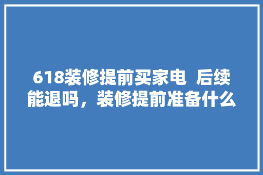 618装修提前买家电  后续能退吗，装修提前准备什么家电呢图片。 618装修提前买家电  后续能退吗，装修提前准备什么家电呢图片。 买房须知