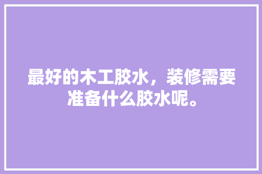 最好的木工胶水，装修需要准备什么胶水呢。 最好的木工胶水，装修需要准备什么胶水呢。 买房须知