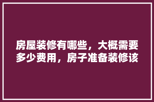房屋装修有哪些，大概需要多少费用，房子准备装修该做些什么准备。 房屋装修有哪些，大概需要多少费用，房子准备装修该做些什么准备。 家居设计