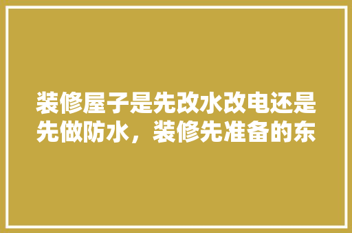 装修屋子是先改水改电还是先做防水，装修先准备的东西是什么意思。 装修屋子是先改水改电还是先做防水，装修先准备的东西是什么意思。 家居设计