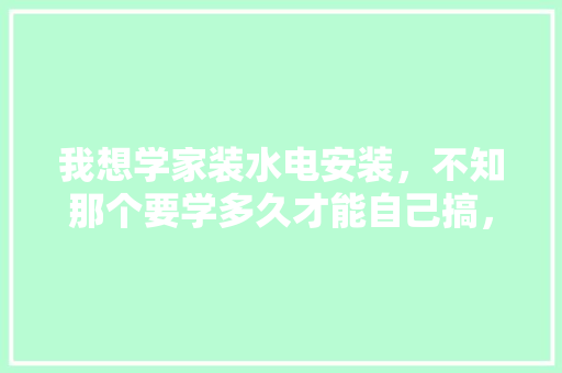我想学家装水电安装，不知那个要学多久才能自己搞，装修水电前期准备什么东西。 我想学家装水电安装，不知那个要学多久才能自己搞，装修水电前期准备什么东西。 二手房