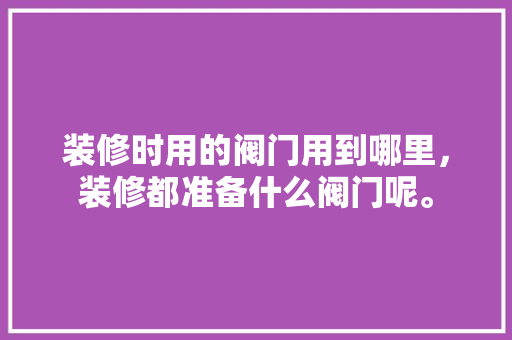 装修时用的阀门用到哪里，装修都准备什么阀门呢。 装修时用的阀门用到哪里，装修都准备什么阀门呢。 家居装饰
