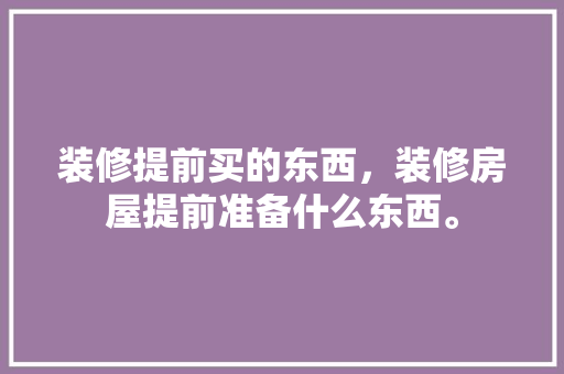 装修提前买的东西，装修房屋提前准备什么东西。 装修提前买的东西，装修房屋提前准备什么东西。 二手房